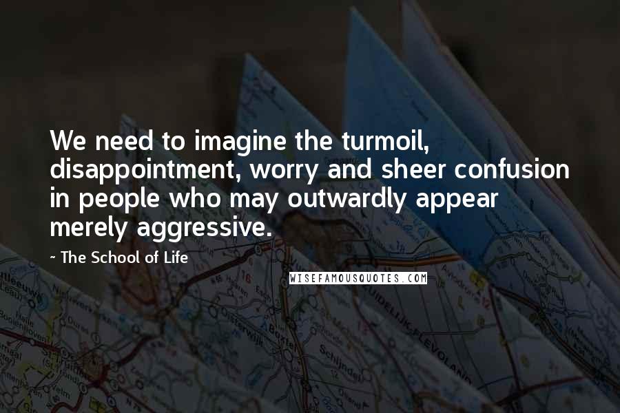 The School Of Life Quotes: We need to imagine the turmoil, disappointment, worry and sheer confusion in people who may outwardly appear merely aggressive.