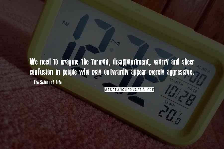 The School Of Life Quotes: We need to imagine the turmoil, disappointment, worry and sheer confusion in people who may outwardly appear merely aggressive.