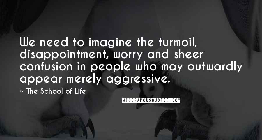 The School Of Life Quotes: We need to imagine the turmoil, disappointment, worry and sheer confusion in people who may outwardly appear merely aggressive.