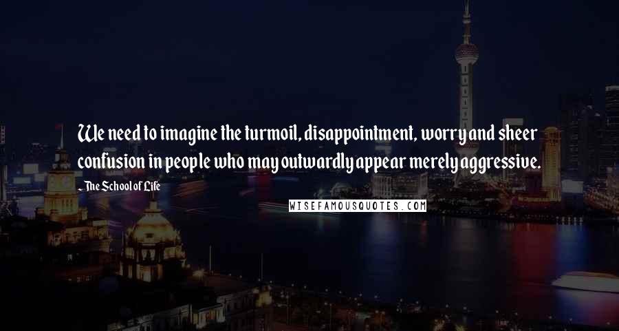 The School Of Life Quotes: We need to imagine the turmoil, disappointment, worry and sheer confusion in people who may outwardly appear merely aggressive.