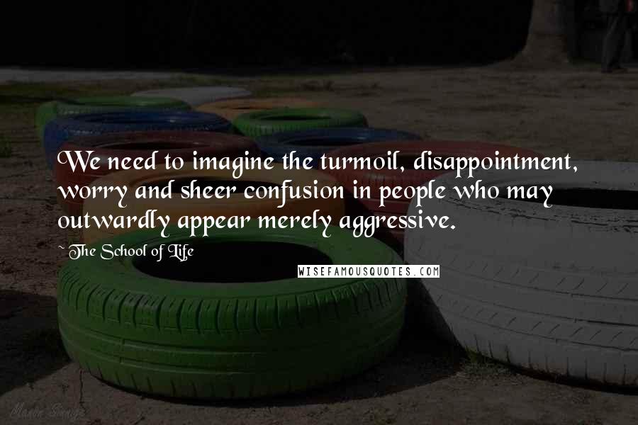 The School Of Life Quotes: We need to imagine the turmoil, disappointment, worry and sheer confusion in people who may outwardly appear merely aggressive.