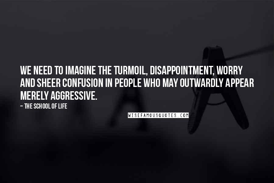 The School Of Life Quotes: We need to imagine the turmoil, disappointment, worry and sheer confusion in people who may outwardly appear merely aggressive.