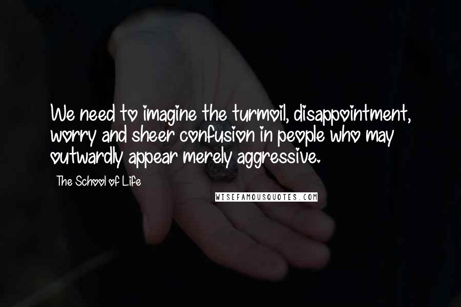 The School Of Life Quotes: We need to imagine the turmoil, disappointment, worry and sheer confusion in people who may outwardly appear merely aggressive.