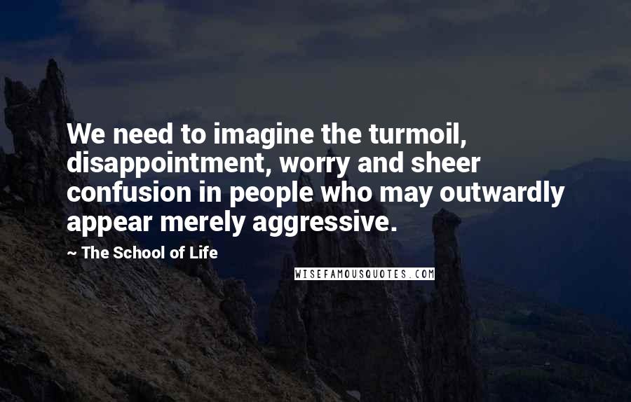 The School Of Life Quotes: We need to imagine the turmoil, disappointment, worry and sheer confusion in people who may outwardly appear merely aggressive.