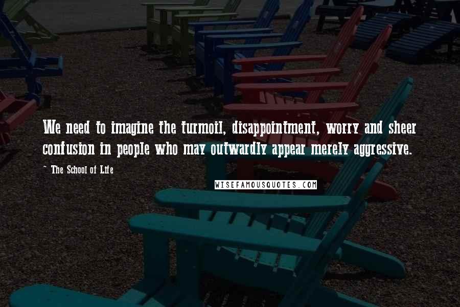 The School Of Life Quotes: We need to imagine the turmoil, disappointment, worry and sheer confusion in people who may outwardly appear merely aggressive.