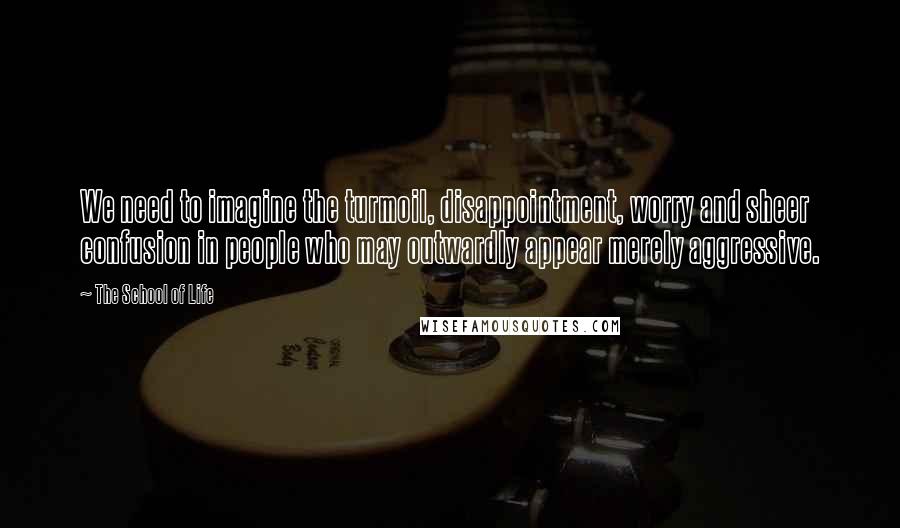 The School Of Life Quotes: We need to imagine the turmoil, disappointment, worry and sheer confusion in people who may outwardly appear merely aggressive.