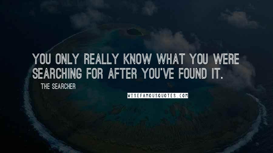 The Searcher Quotes: You only really know what you were searching for after you've found it.