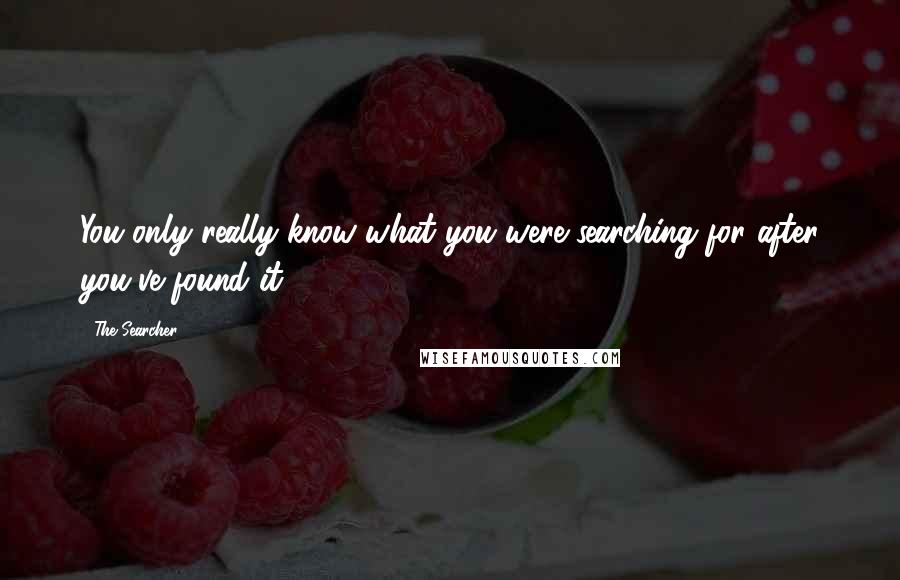 The Searcher Quotes: You only really know what you were searching for after you've found it.