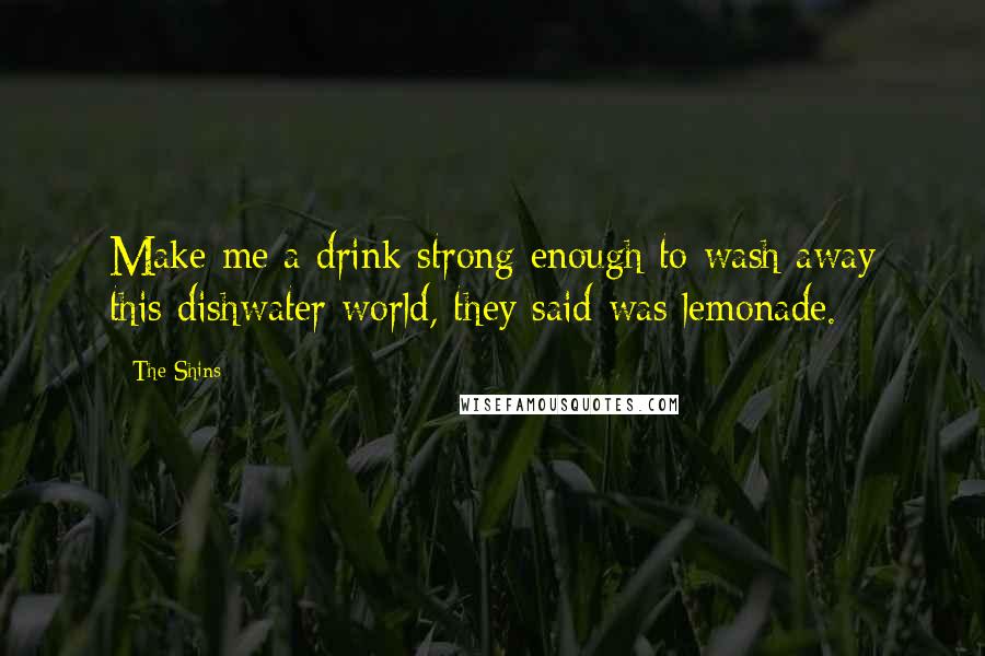 The Shins Quotes: Make me a drink strong enough to wash away this dishwater world, they said was lemonade.