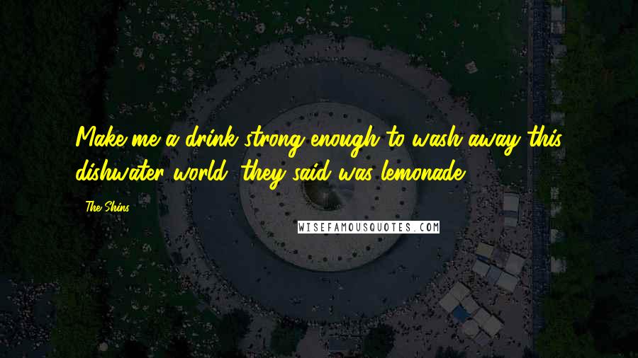 The Shins Quotes: Make me a drink strong enough to wash away this dishwater world, they said was lemonade.