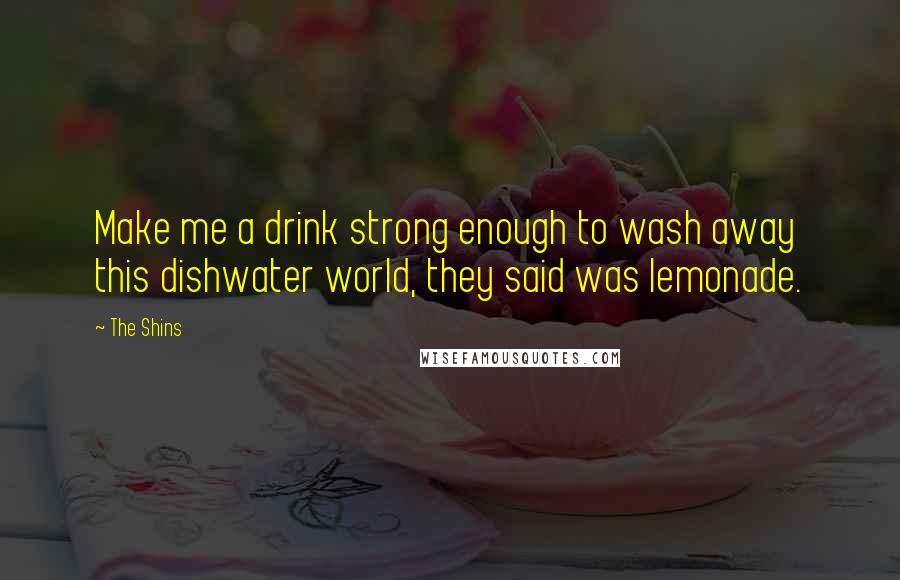 The Shins Quotes: Make me a drink strong enough to wash away this dishwater world, they said was lemonade.