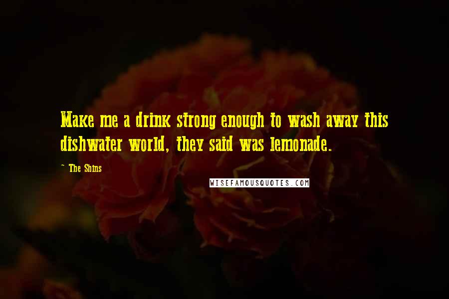 The Shins Quotes: Make me a drink strong enough to wash away this dishwater world, they said was lemonade.