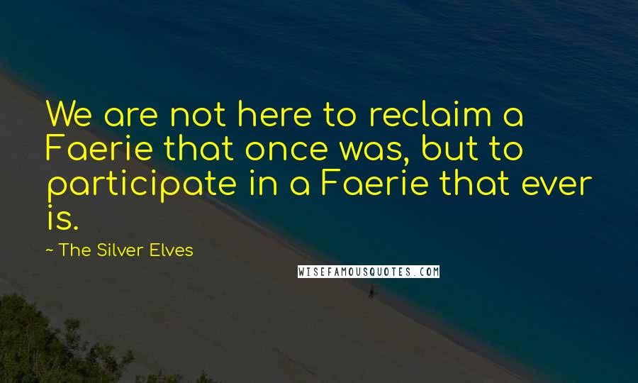 The Silver Elves Quotes: We are not here to reclaim a Faerie that once was, but to participate in a Faerie that ever is.