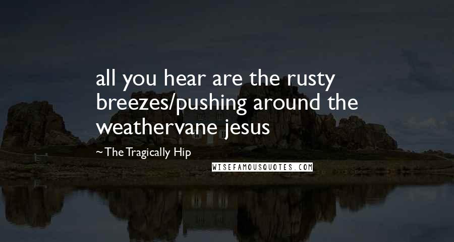 The Tragically Hip Quotes: all you hear are the rusty breezes/pushing around the weathervane jesus