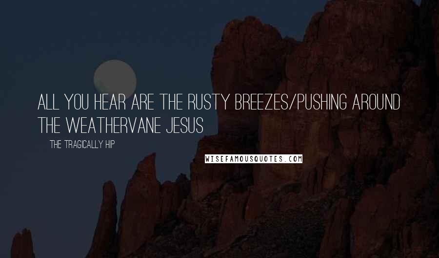 The Tragically Hip Quotes: all you hear are the rusty breezes/pushing around the weathervane jesus