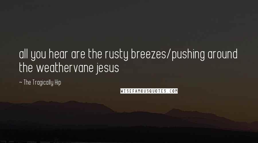 The Tragically Hip Quotes: all you hear are the rusty breezes/pushing around the weathervane jesus