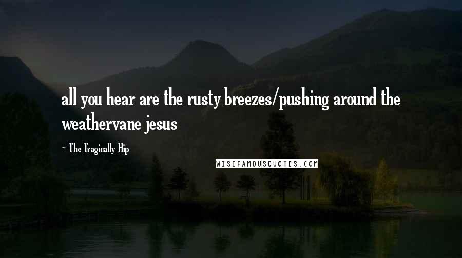 The Tragically Hip Quotes: all you hear are the rusty breezes/pushing around the weathervane jesus