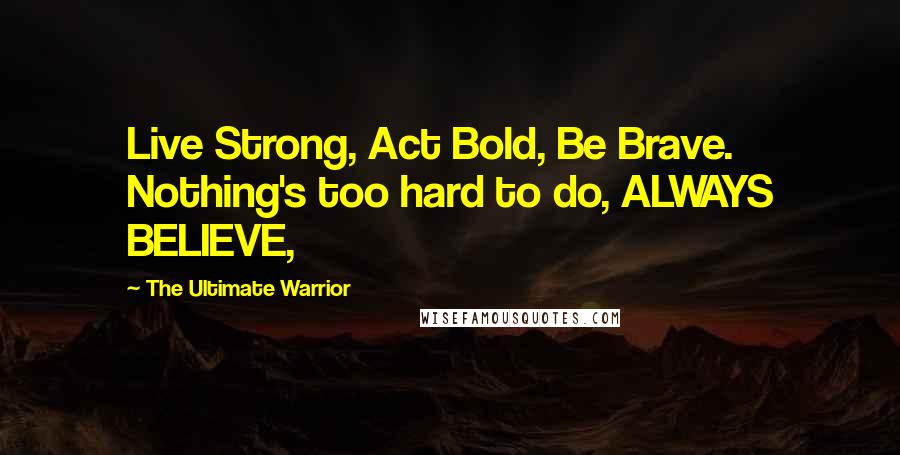 The Ultimate Warrior Quotes: Live Strong, Act Bold, Be Brave. Nothing's too hard to do, ALWAYS BELIEVE,