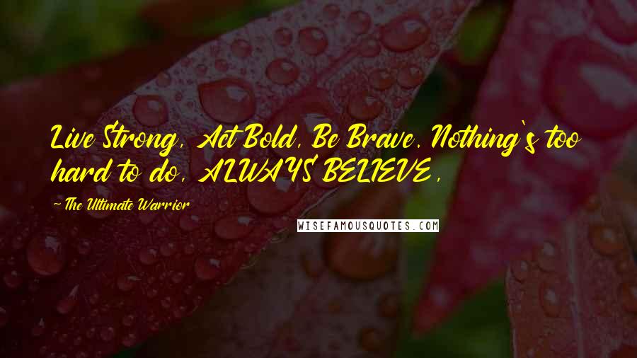 The Ultimate Warrior Quotes: Live Strong, Act Bold, Be Brave. Nothing's too hard to do, ALWAYS BELIEVE,