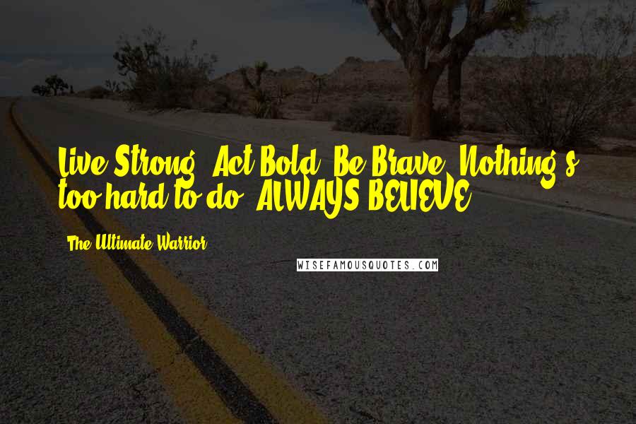 The Ultimate Warrior Quotes: Live Strong, Act Bold, Be Brave. Nothing's too hard to do, ALWAYS BELIEVE,