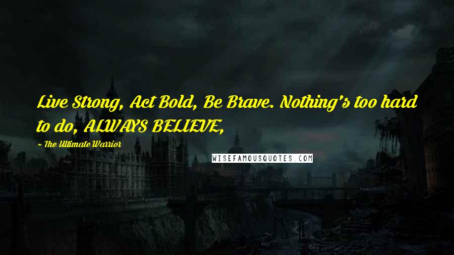 The Ultimate Warrior Quotes: Live Strong, Act Bold, Be Brave. Nothing's too hard to do, ALWAYS BELIEVE,