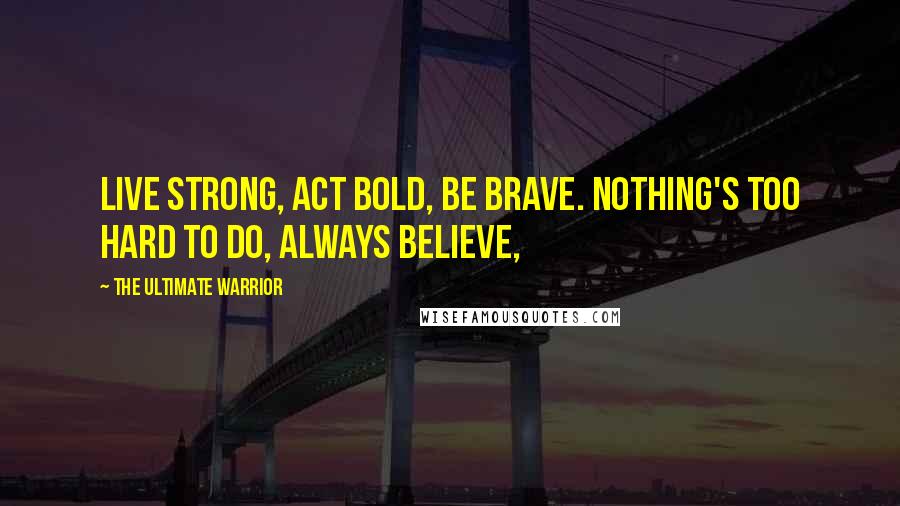 The Ultimate Warrior Quotes: Live Strong, Act Bold, Be Brave. Nothing's too hard to do, ALWAYS BELIEVE,