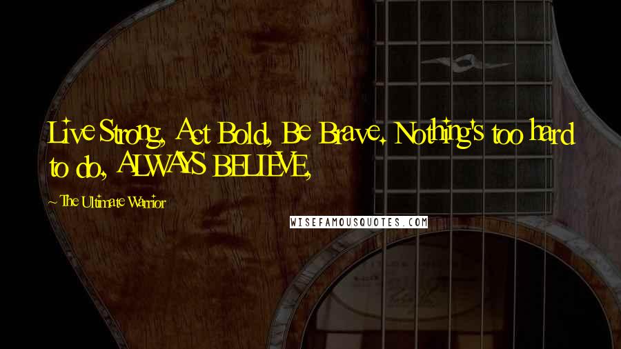 The Ultimate Warrior Quotes: Live Strong, Act Bold, Be Brave. Nothing's too hard to do, ALWAYS BELIEVE,
