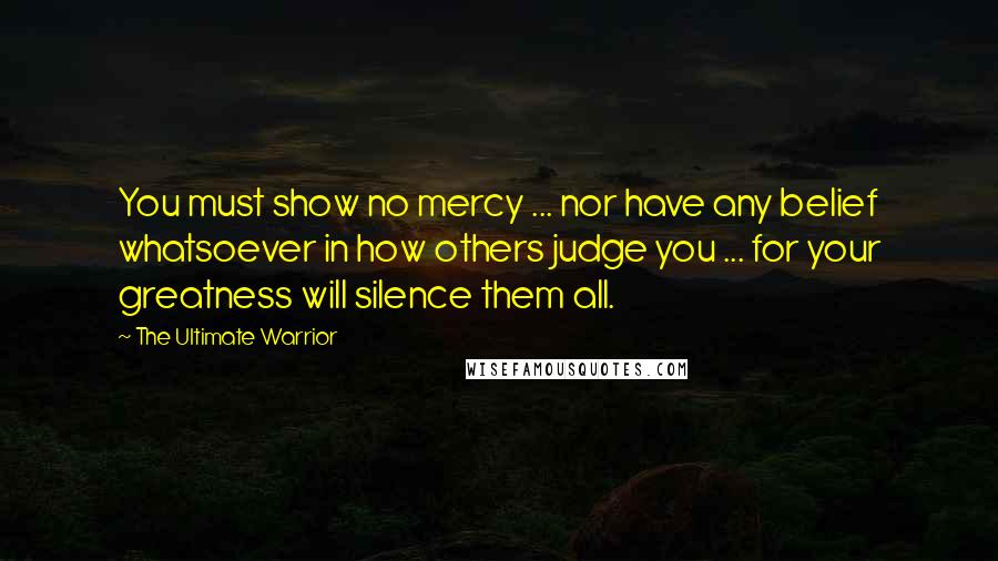 The Ultimate Warrior Quotes: You must show no mercy ... nor have any belief whatsoever in how others judge you ... for your greatness will silence them all.
