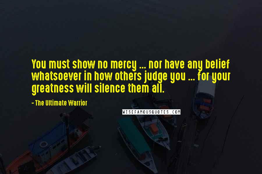 The Ultimate Warrior Quotes: You must show no mercy ... nor have any belief whatsoever in how others judge you ... for your greatness will silence them all.