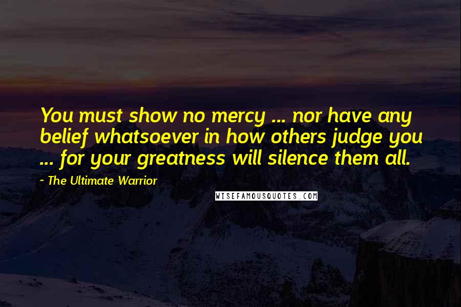 The Ultimate Warrior Quotes: You must show no mercy ... nor have any belief whatsoever in how others judge you ... for your greatness will silence them all.