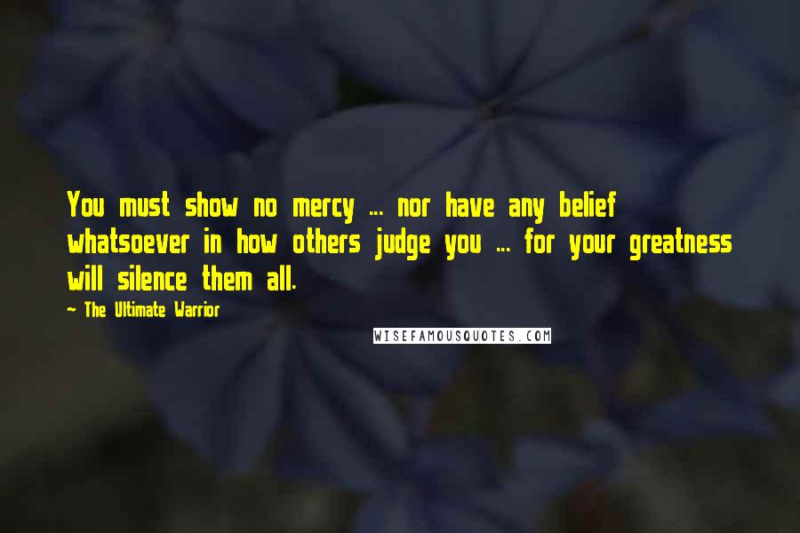 The Ultimate Warrior Quotes: You must show no mercy ... nor have any belief whatsoever in how others judge you ... for your greatness will silence them all.