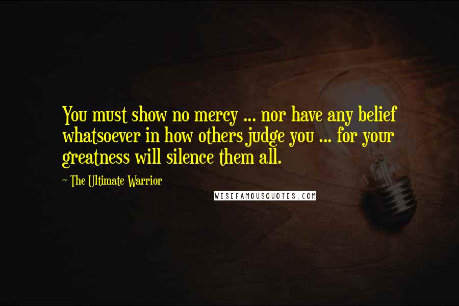 The Ultimate Warrior Quotes: You must show no mercy ... nor have any belief whatsoever in how others judge you ... for your greatness will silence them all.