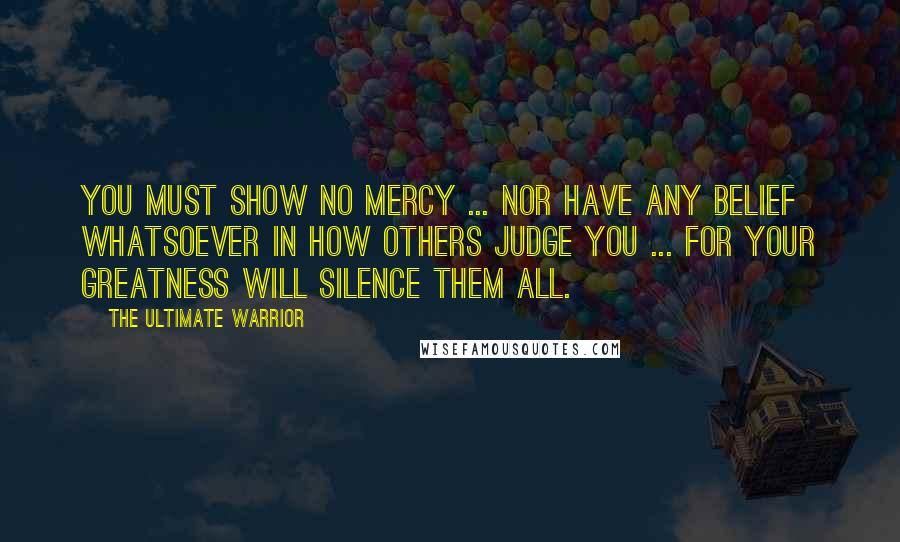 The Ultimate Warrior Quotes: You must show no mercy ... nor have any belief whatsoever in how others judge you ... for your greatness will silence them all.