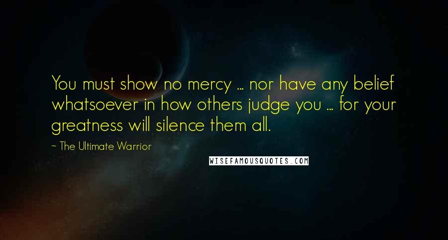 The Ultimate Warrior Quotes: You must show no mercy ... nor have any belief whatsoever in how others judge you ... for your greatness will silence them all.