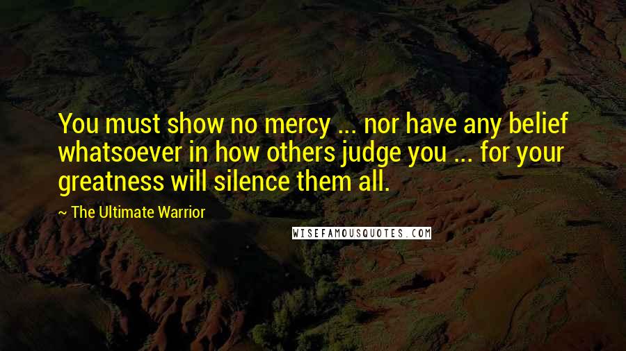 The Ultimate Warrior Quotes: You must show no mercy ... nor have any belief whatsoever in how others judge you ... for your greatness will silence them all.