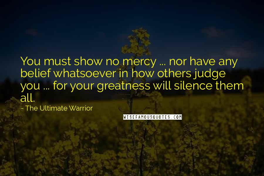 The Ultimate Warrior Quotes: You must show no mercy ... nor have any belief whatsoever in how others judge you ... for your greatness will silence them all.