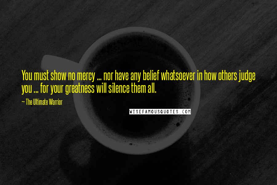 The Ultimate Warrior Quotes: You must show no mercy ... nor have any belief whatsoever in how others judge you ... for your greatness will silence them all.