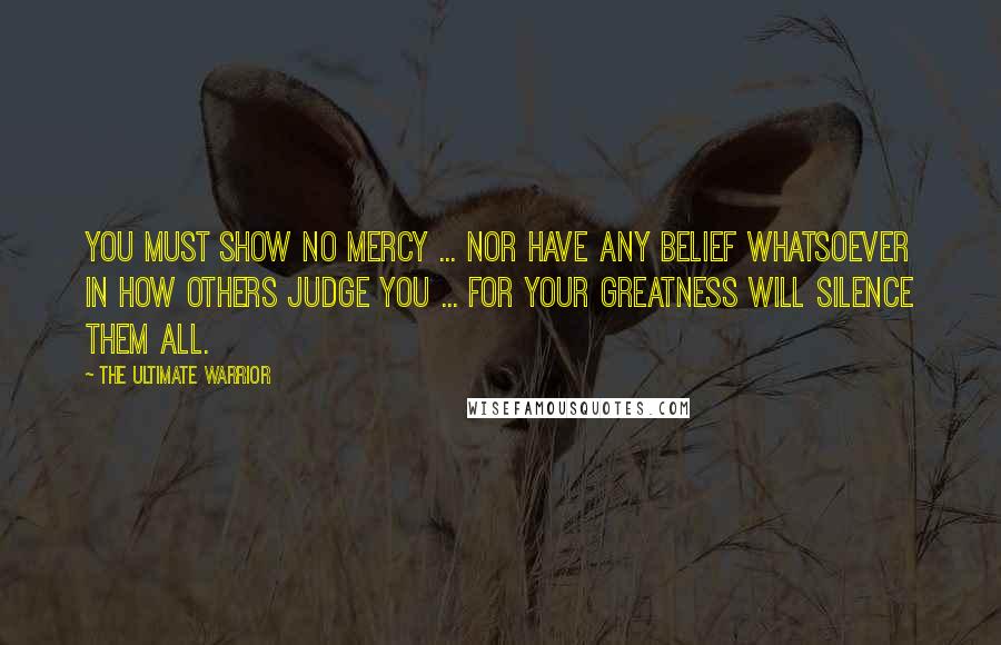 The Ultimate Warrior Quotes: You must show no mercy ... nor have any belief whatsoever in how others judge you ... for your greatness will silence them all.