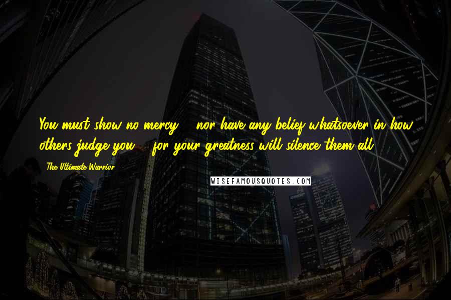 The Ultimate Warrior Quotes: You must show no mercy ... nor have any belief whatsoever in how others judge you ... for your greatness will silence them all.
