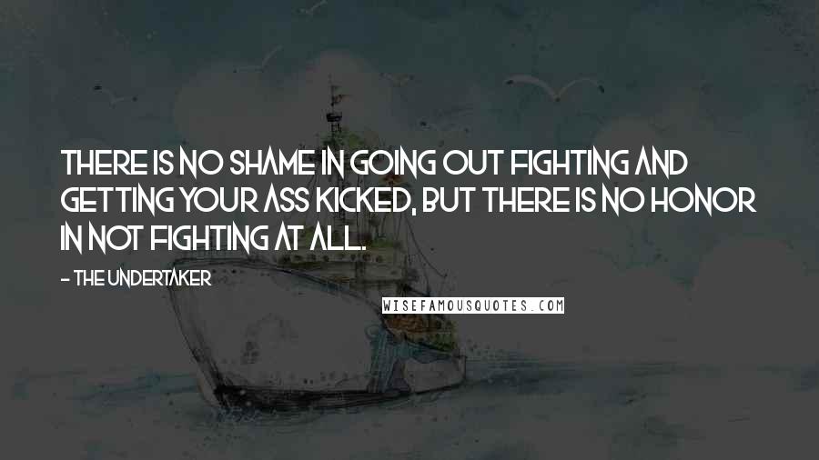 The Undertaker Quotes: There is no shame in going out fighting and getting your ass kicked, but there is no honor in not fighting at all.