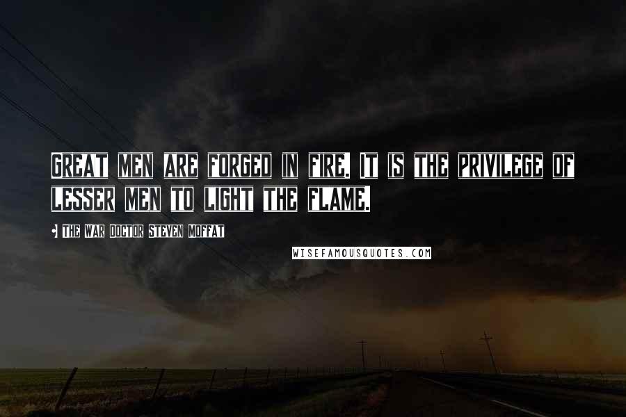 The War Doctor Steven Moffat Quotes: Great men are forged in fire. It is the privilege of lesser men to light the flame.