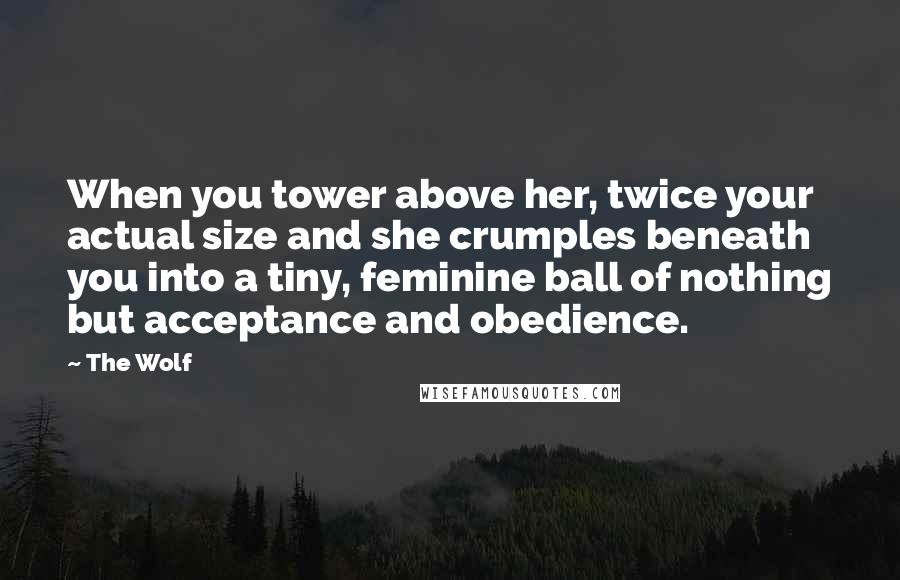 The Wolf Quotes: When you tower above her, twice your actual size and she crumples beneath you into a tiny, feminine ball of nothing but acceptance and obedience.