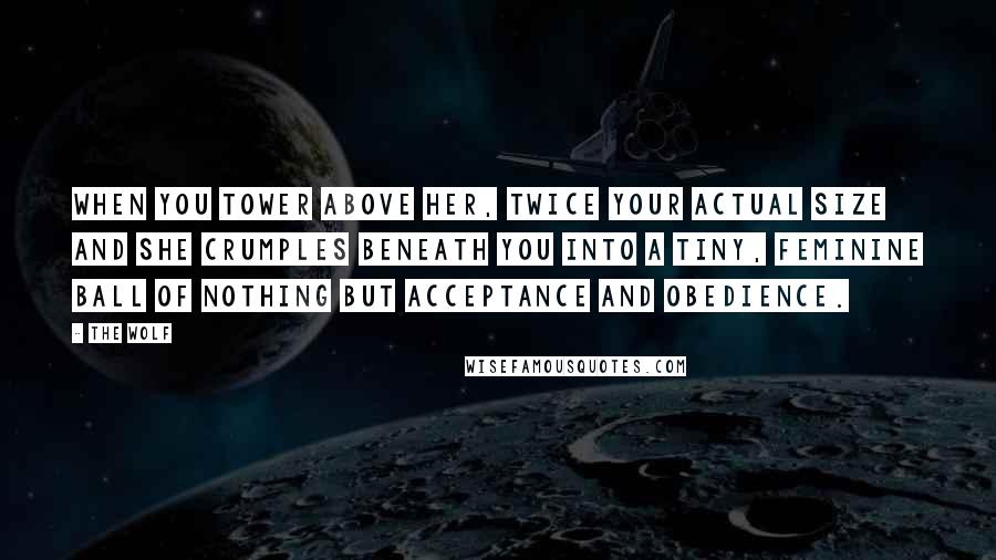 The Wolf Quotes: When you tower above her, twice your actual size and she crumples beneath you into a tiny, feminine ball of nothing but acceptance and obedience.