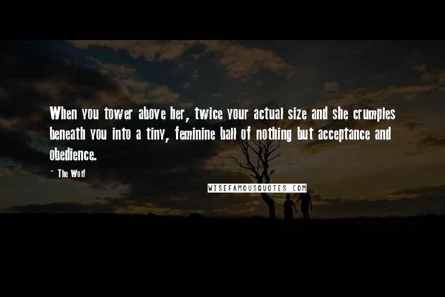 The Wolf Quotes: When you tower above her, twice your actual size and she crumples beneath you into a tiny, feminine ball of nothing but acceptance and obedience.