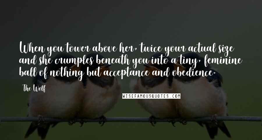 The Wolf Quotes: When you tower above her, twice your actual size and she crumples beneath you into a tiny, feminine ball of nothing but acceptance and obedience.