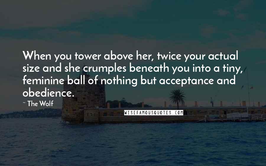 The Wolf Quotes: When you tower above her, twice your actual size and she crumples beneath you into a tiny, feminine ball of nothing but acceptance and obedience.