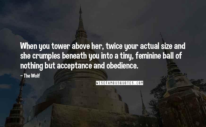 The Wolf Quotes: When you tower above her, twice your actual size and she crumples beneath you into a tiny, feminine ball of nothing but acceptance and obedience.