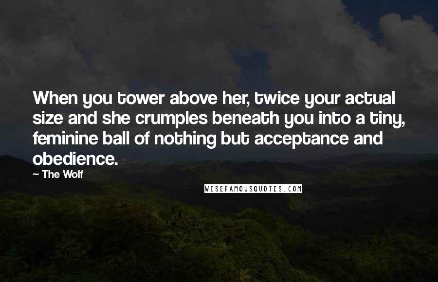 The Wolf Quotes: When you tower above her, twice your actual size and she crumples beneath you into a tiny, feminine ball of nothing but acceptance and obedience.