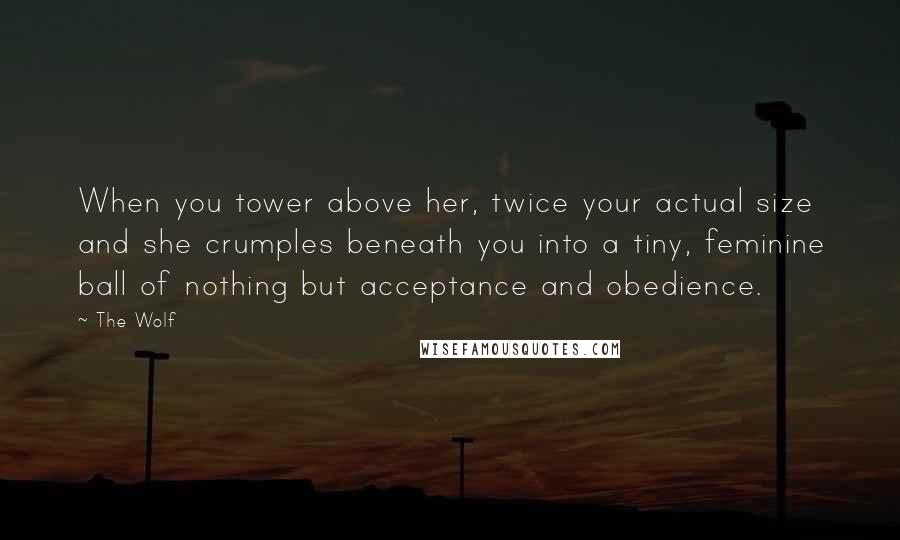 The Wolf Quotes: When you tower above her, twice your actual size and she crumples beneath you into a tiny, feminine ball of nothing but acceptance and obedience.