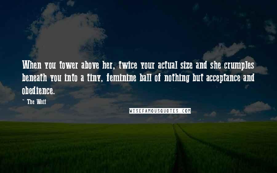 The Wolf Quotes: When you tower above her, twice your actual size and she crumples beneath you into a tiny, feminine ball of nothing but acceptance and obedience.